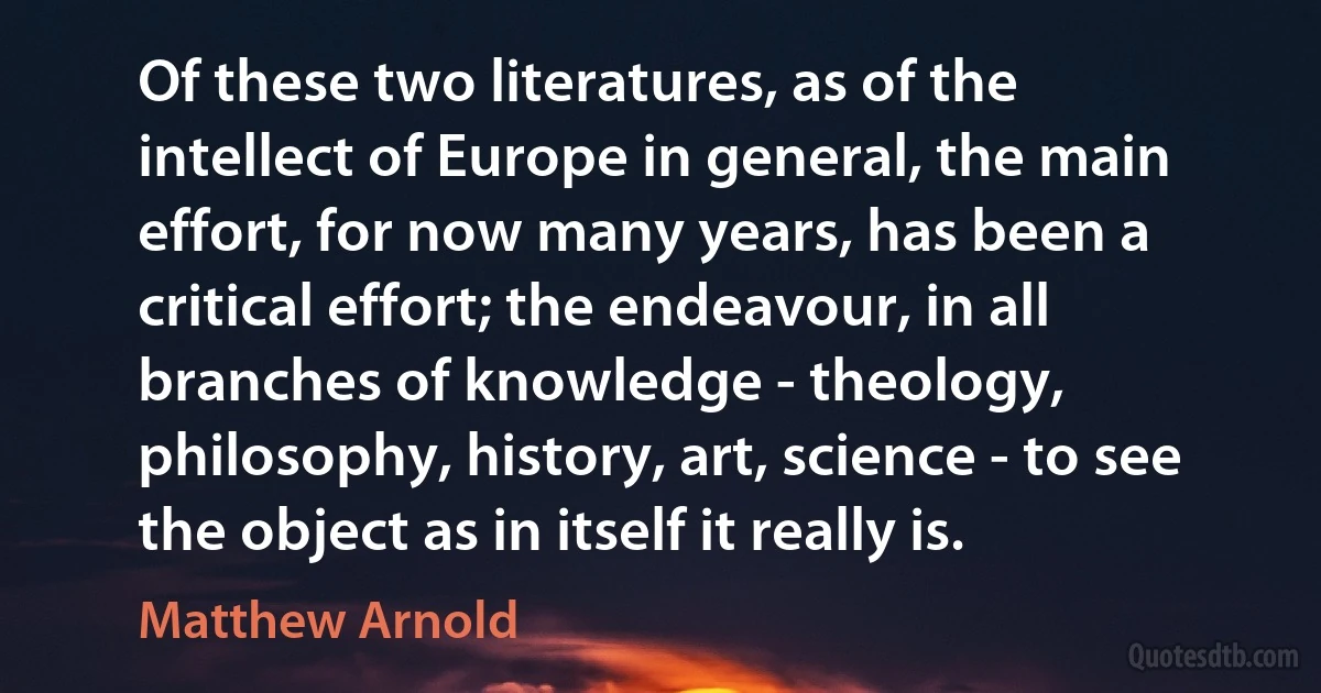 Of these two literatures, as of the intellect of Europe in general, the main effort, for now many years, has been a critical effort; the endeavour, in all branches of knowledge - theology, philosophy, history, art, science - to see the object as in itself it really is. (Matthew Arnold)