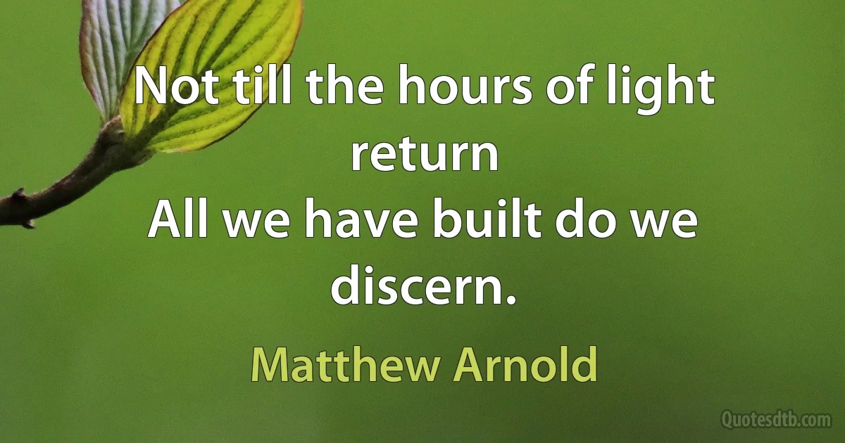 Not till the hours of light return
All we have built do we discern. (Matthew Arnold)