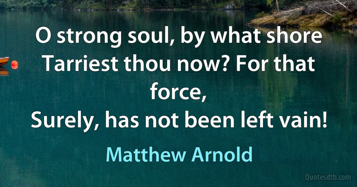 O strong soul, by what shore
Tarriest thou now? For that force,
Surely, has not been left vain! (Matthew Arnold)