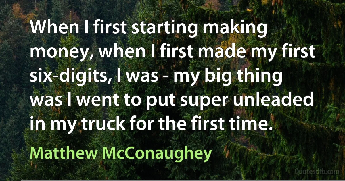 When I first starting making money, when I first made my first six-digits, I was - my big thing was I went to put super unleaded in my truck for the first time. (Matthew McConaughey)