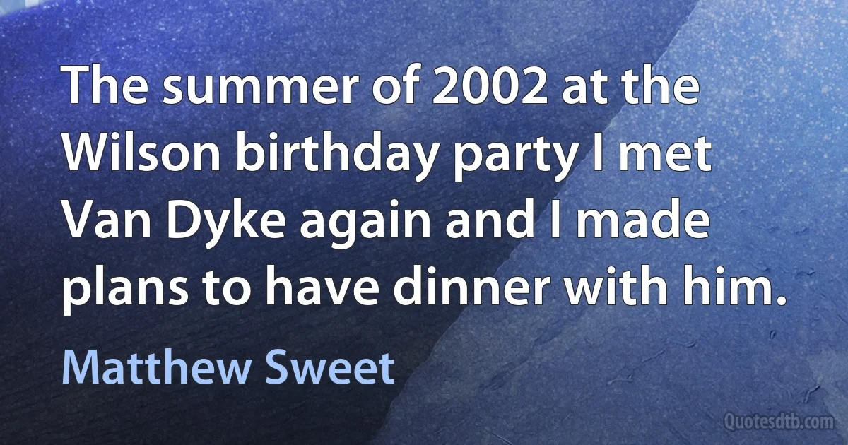 The summer of 2002 at the Wilson birthday party I met Van Dyke again and I made plans to have dinner with him. (Matthew Sweet)