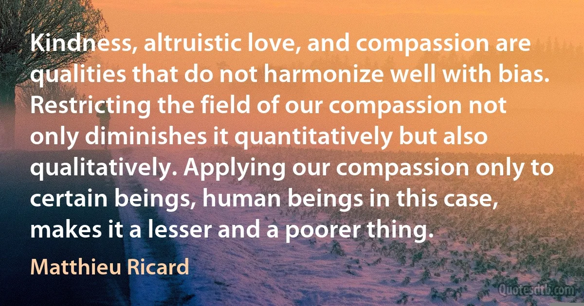 Kindness, altruistic love, and compassion are qualities that do not harmonize well with bias. Restricting the field of our compassion not only diminishes it quantitatively but also qualitatively. Applying our compassion only to certain beings, human beings in this case, makes it a lesser and a poorer thing. (Matthieu Ricard)