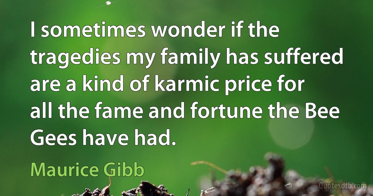 I sometimes wonder if the tragedies my family has suffered are a kind of karmic price for all the fame and fortune the Bee Gees have had. (Maurice Gibb)