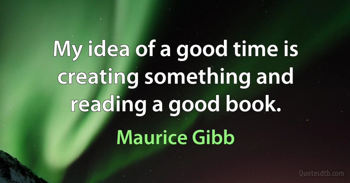 My idea of a good time is creating something and reading a good book. (Maurice Gibb)