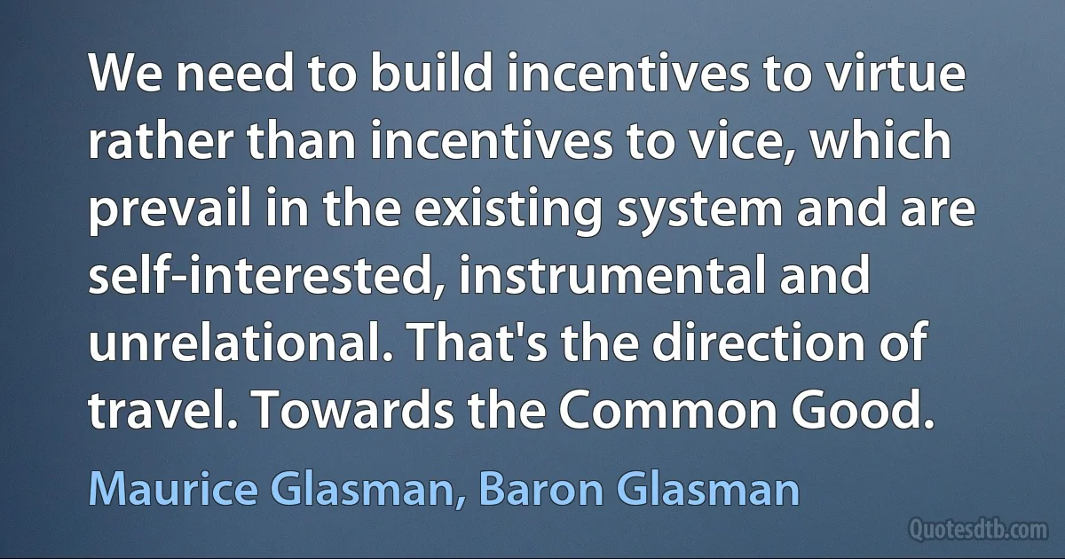 We need to build incentives to virtue rather than incentives to vice, which prevail in the existing system and are self-interested, instrumental and unrelational. That's the direction of travel. Towards the Common Good. (Maurice Glasman, Baron Glasman)