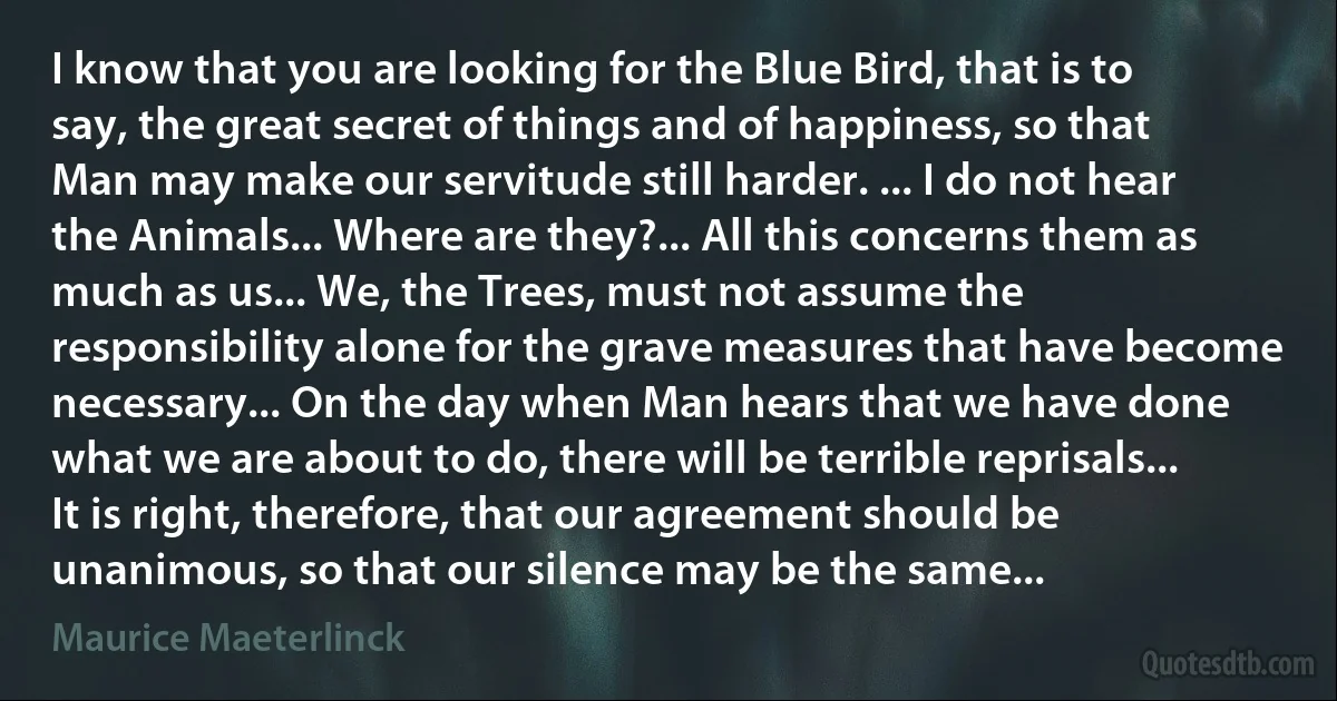 I know that you are looking for the Blue Bird, that is to say, the great secret of things and of happiness, so that Man may make our servitude still harder. ... I do not hear the Animals... Where are they?... All this concerns them as much as us... We, the Trees, must not assume the responsibility alone for the grave measures that have become necessary... On the day when Man hears that we have done what we are about to do, there will be terrible reprisals... It is right, therefore, that our agreement should be unanimous, so that our silence may be the same... (Maurice Maeterlinck)