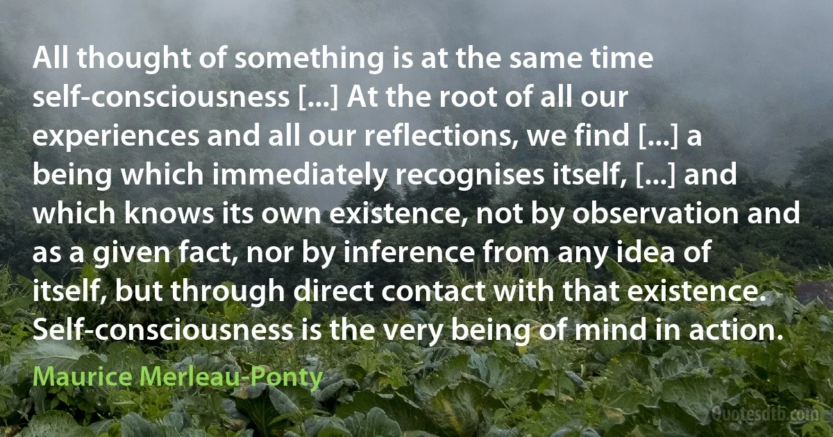 All thought of something is at the same time self-consciousness [...] At the root of all our experiences and all our reflections, we find [...] a being which immediately recognises itself, [...] and which knows its own existence, not by observation and as a given fact, nor by inference from any idea of itself, but through direct contact with that existence. Self-consciousness is the very being of mind in action. (Maurice Merleau-Ponty)