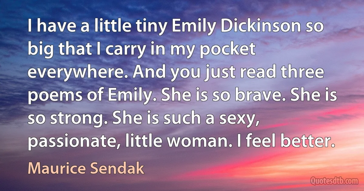 I have a little tiny Emily Dickinson so big that I carry in my pocket everywhere. And you just read three poems of Emily. She is so brave. She is so strong. She is such a sexy, passionate, little woman. I feel better. (Maurice Sendak)