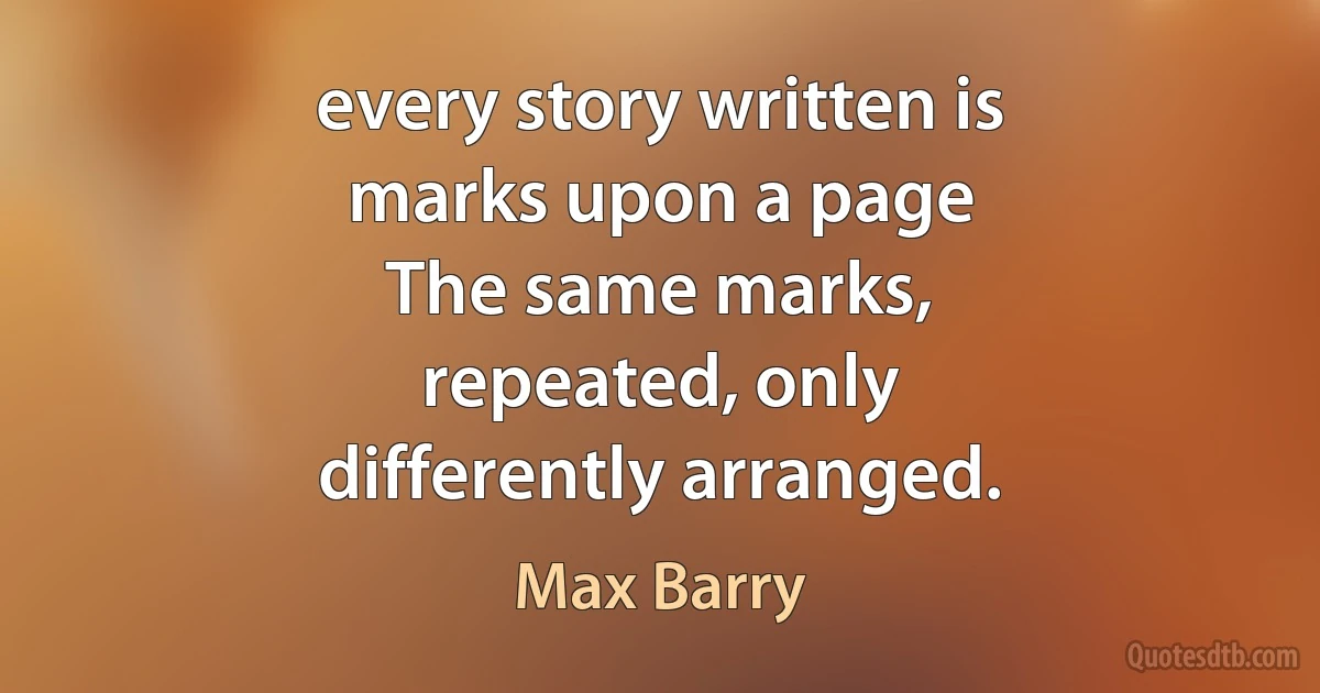 every story written is
marks upon a page
The same marks,
repeated, only
differently arranged. (Max Barry)