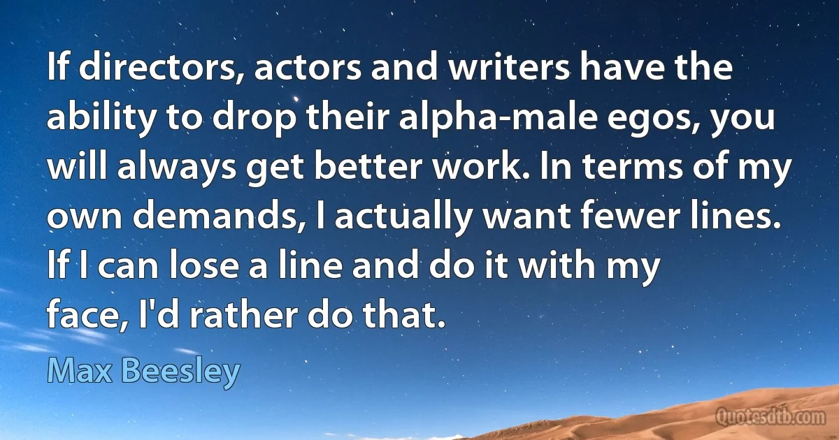 If directors, actors and writers have the ability to drop their alpha-male egos, you will always get better work. In terms of my own demands, I actually want fewer lines. If I can lose a line and do it with my face, I'd rather do that. (Max Beesley)