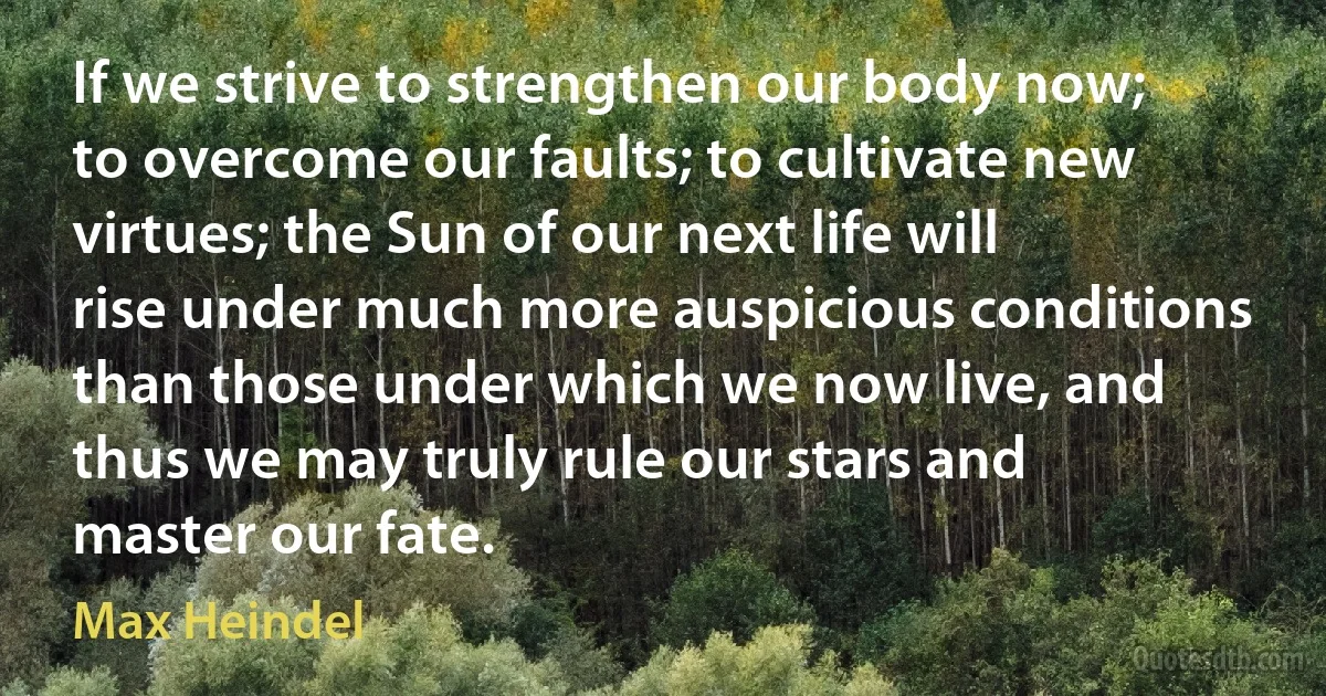 If we strive to strengthen our body now; to overcome our faults; to cultivate new virtues; the Sun of our next life will rise under much more auspicious conditions than those under which we now live, and thus we may truly rule our stars and master our fate. (Max Heindel)