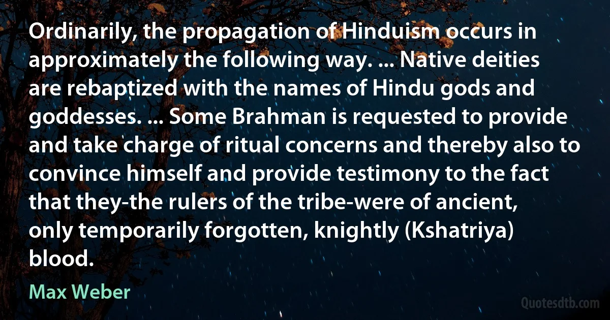 Ordinarily, the propagation of Hinduism occurs in approximately the following way. ... Native deities are rebaptized with the names of Hindu gods and goddesses. ... Some Brahman is requested to provide and take charge of ritual concerns and thereby also to convince himself and provide testimony to the fact that they-the rulers of the tribe-were of ancient, only temporarily forgotten, knightly (Kshatriya) blood. (Max Weber)