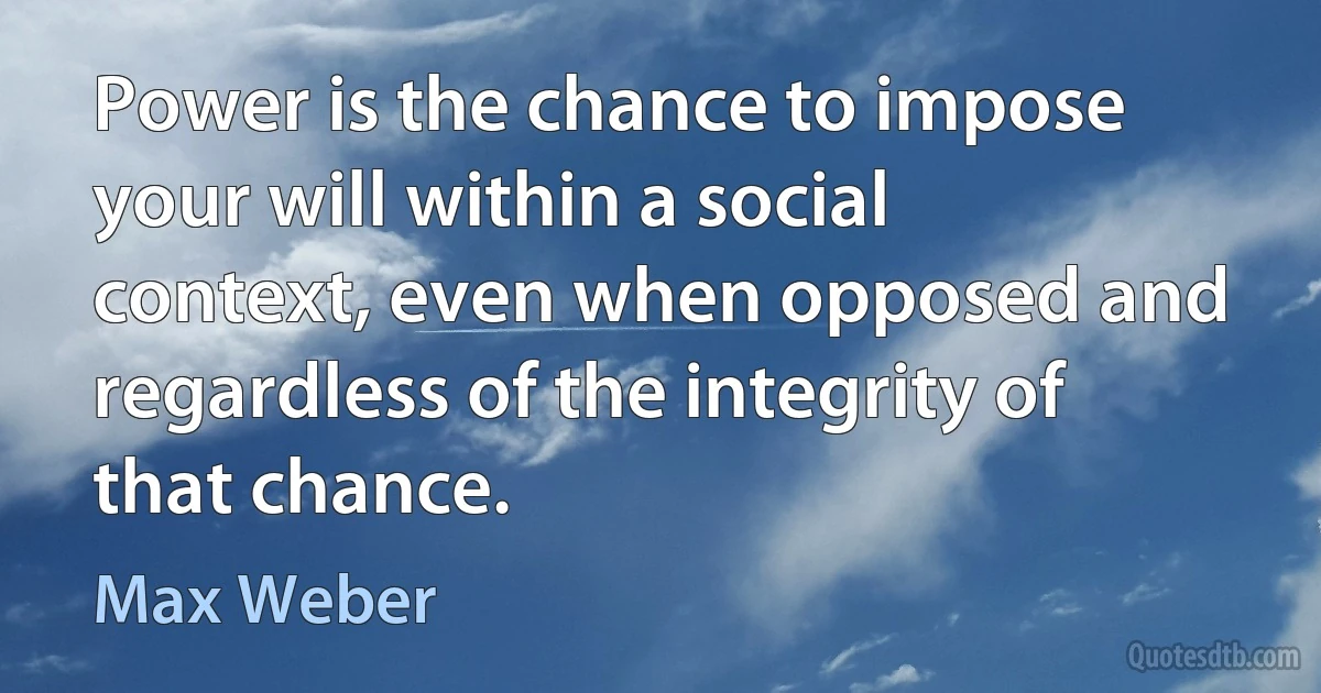 Power is the chance to impose your will within a social context, even when opposed and regardless of the integrity of that chance. (Max Weber)