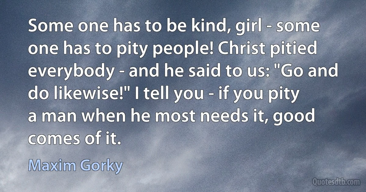 Some one has to be kind, girl - some one has to pity people! Christ pitied everybody - and he said to us: "Go and do likewise!" I tell you - if you pity a man when he most needs it, good comes of it. (Maxim Gorky)