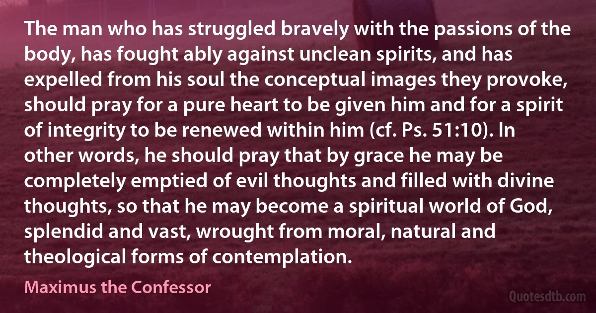 The man who has struggled bravely with the passions of the body, has fought ably against unclean spirits, and has expelled from his soul the conceptual images they provoke, should pray for a pure heart to be given him and for a spirit of integrity to be renewed within him (cf. Ps. 51:10). In other words, he should pray that by grace he may be completely emptied of evil thoughts and filled with divine thoughts, so that he may become a spiritual world of God, splendid and vast, wrought from moral, natural and theological forms of contemplation. (Maximus the Confessor)