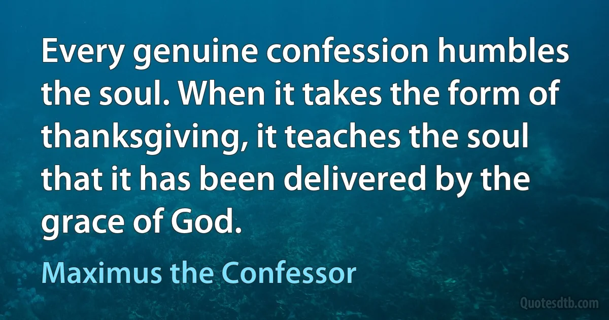 Every genuine confession humbles the soul. When it takes the form of thanksgiving, it teaches the soul that it has been delivered by the grace of God. (Maximus the Confessor)