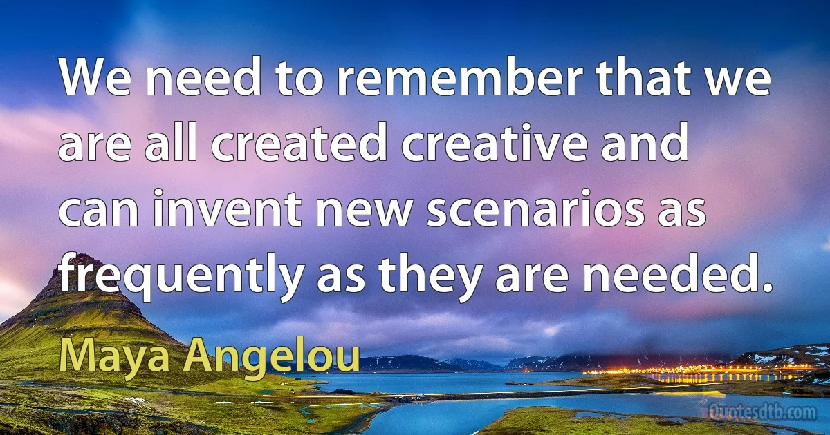 We need to remember that we are all created creative and can invent new scenarios as frequently as they are needed. (Maya Angelou)