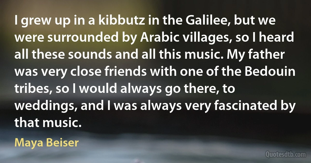 I grew up in a kibbutz in the Galilee, but we were surrounded by Arabic villages, so I heard all these sounds and all this music. My father was very close friends with one of the Bedouin tribes, so I would always go there, to weddings, and I was always very fascinated by that music. (Maya Beiser)