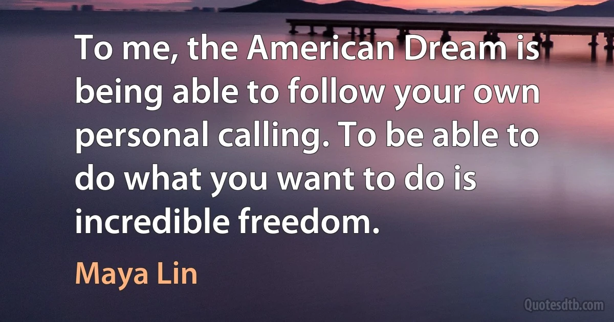 To me, the American Dream is being able to follow your own personal calling. To be able to do what you want to do is incredible freedom. (Maya Lin)