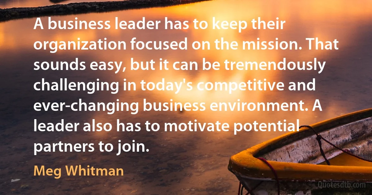 A business leader has to keep their organization focused on the mission. That sounds easy, but it can be tremendously challenging in today's competitive and ever-changing business environment. A leader also has to motivate potential partners to join. (Meg Whitman)