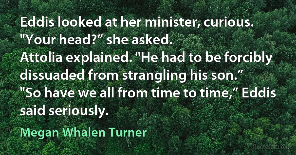 Eddis looked at her minister, curious. "Your head?” she asked.
Attolia explained. "He had to be forcibly dissuaded from strangling his son.”
"So have we all from time to time,” Eddis said seriously. (Megan Whalen Turner)