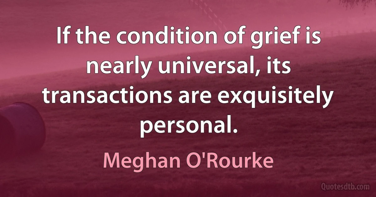 If the condition of grief is nearly universal, its transactions are exquisitely personal. (Meghan O'Rourke)