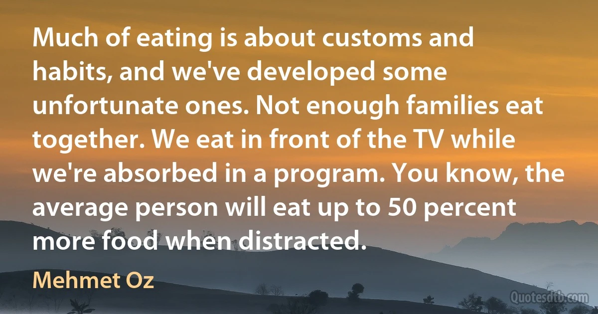 Much of eating is about customs and habits, and we've developed some unfortunate ones. Not enough families eat together. We eat in front of the TV while we're absorbed in a program. You know, the average person will eat up to 50 percent more food when distracted. (Mehmet Oz)