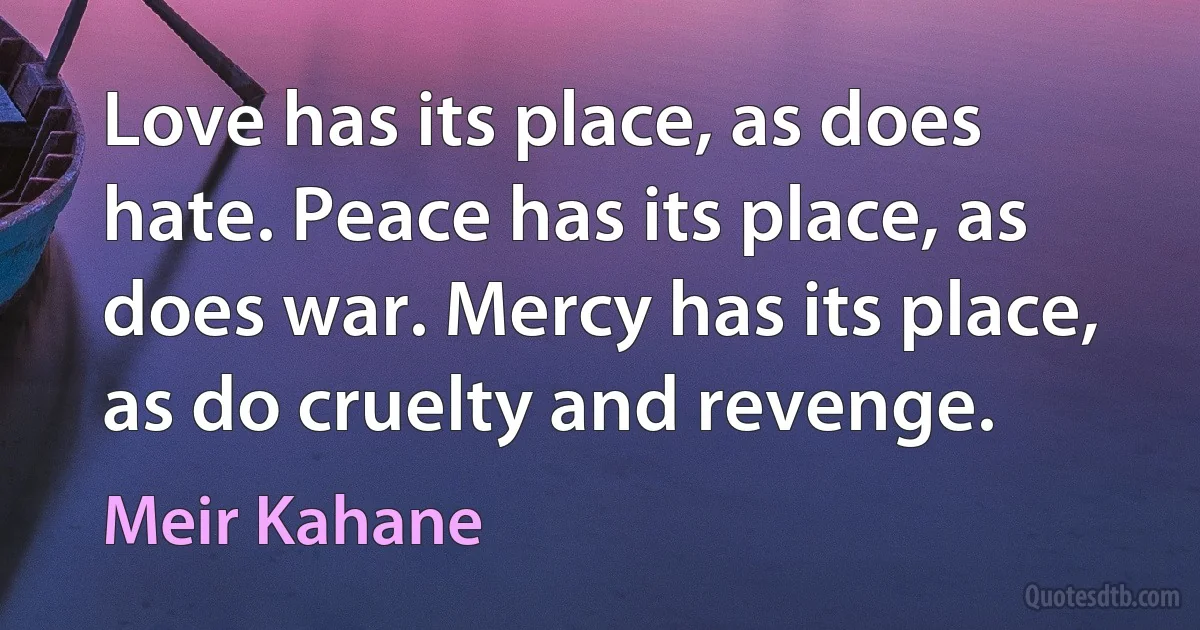 Love has its place, as does hate. Peace has its place, as does war. Mercy has its place, as do cruelty and revenge. (Meir Kahane)