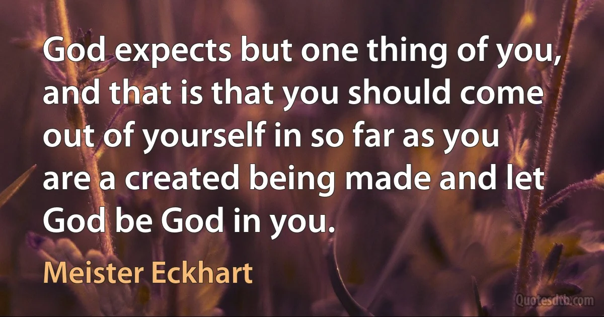 God expects but one thing of you, and that is that you should come out of yourself in so far as you are a created being made and let God be God in you. (Meister Eckhart)