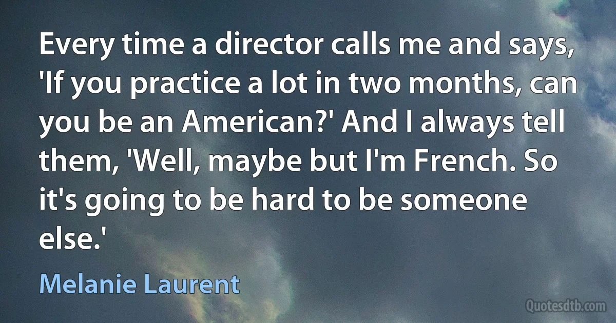 Every time a director calls me and says, 'If you practice a lot in two months, can you be an American?' And I always tell them, 'Well, maybe but I'm French. So it's going to be hard to be someone else.' (Melanie Laurent)