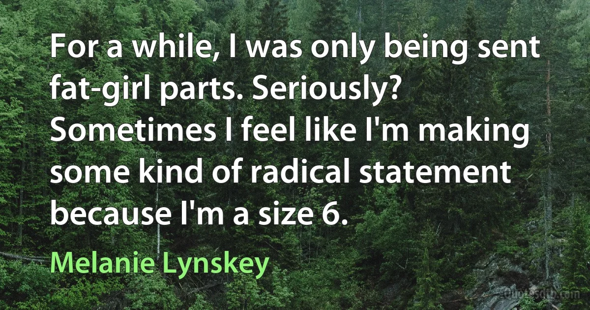 For a while, I was only being sent fat-girl parts. Seriously? Sometimes I feel like I'm making some kind of radical statement because I'm a size 6. (Melanie Lynskey)