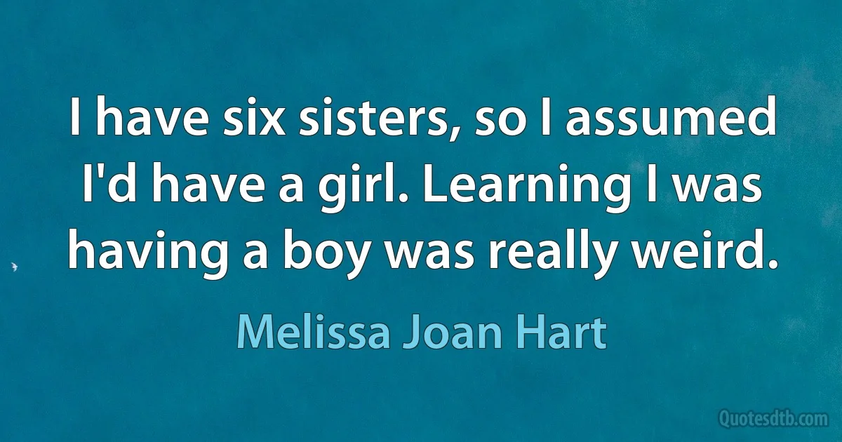 I have six sisters, so I assumed I'd have a girl. Learning I was having a boy was really weird. (Melissa Joan Hart)