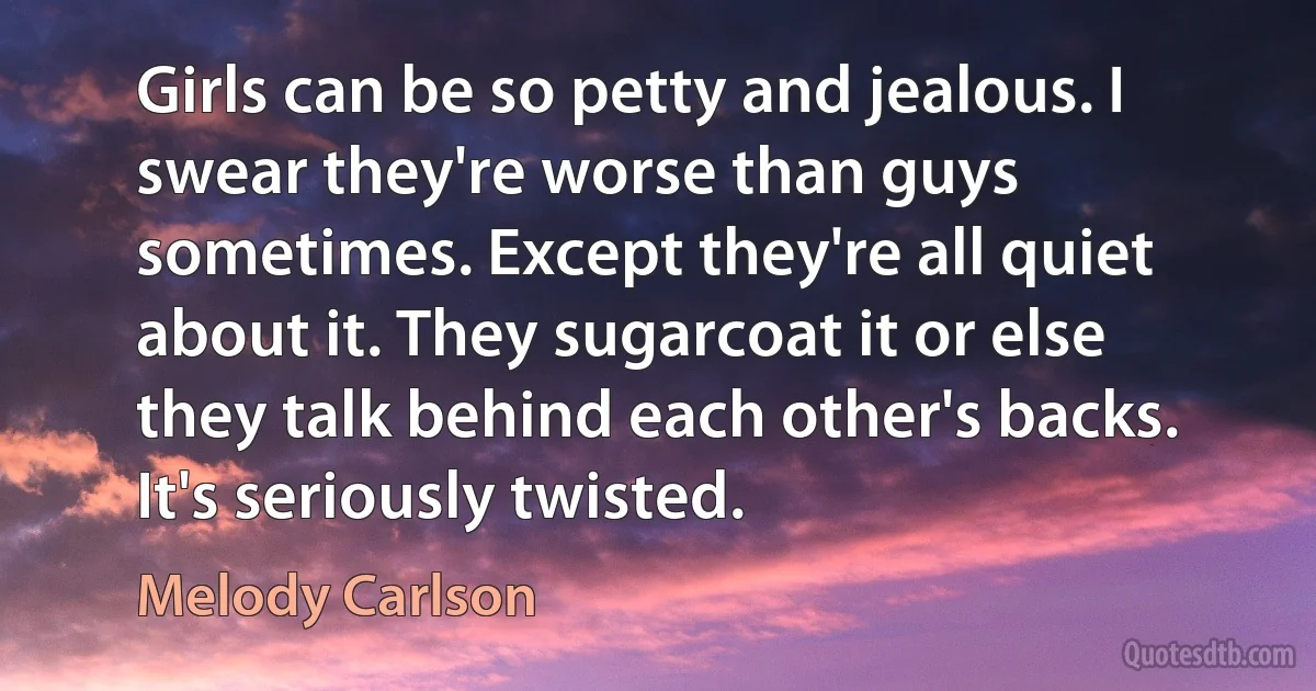 Girls can be so petty and jealous. I swear they're worse than guys sometimes. Except they're all quiet about it. They sugarcoat it or else they talk behind each other's backs. It's seriously twisted. (Melody Carlson)