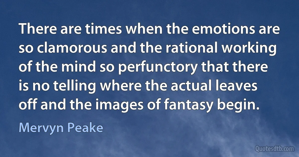 There are times when the emotions are so clamorous and the rational working of the mind so perfunctory that there is no telling where the actual leaves off and the images of fantasy begin. (Mervyn Peake)