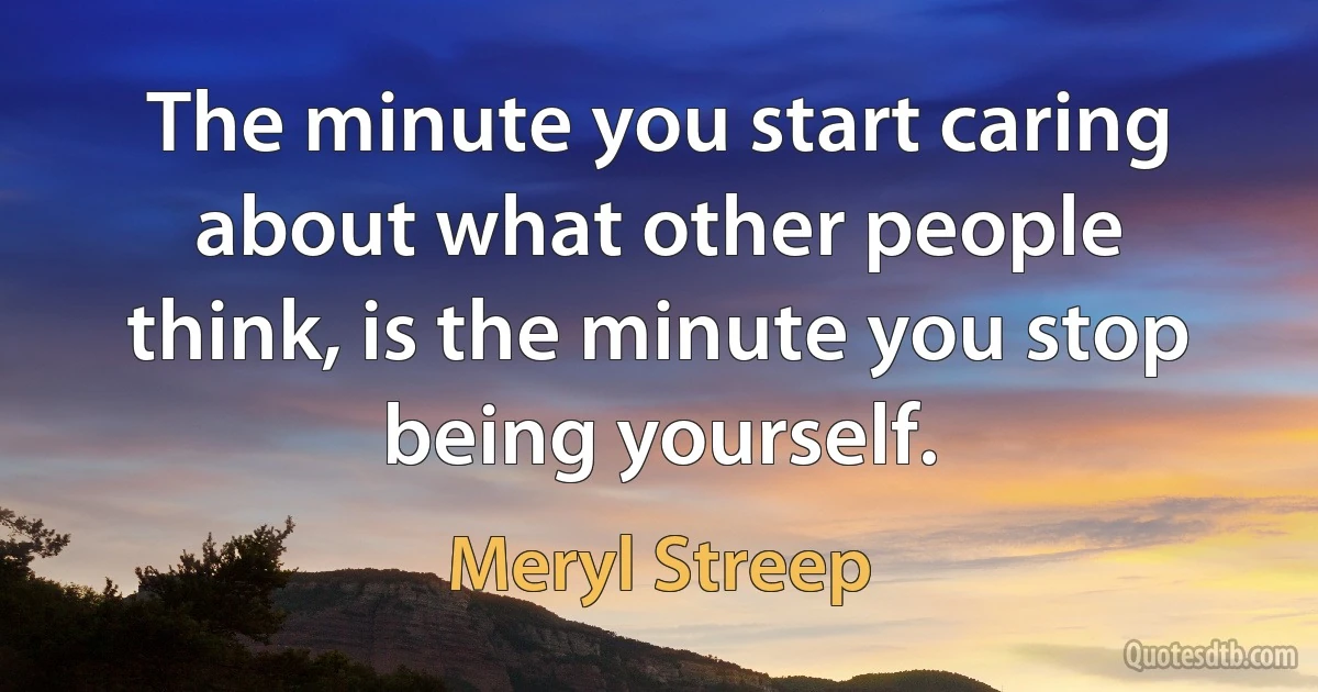 The minute you start caring about what other people think, is the minute you stop being yourself. (Meryl Streep)