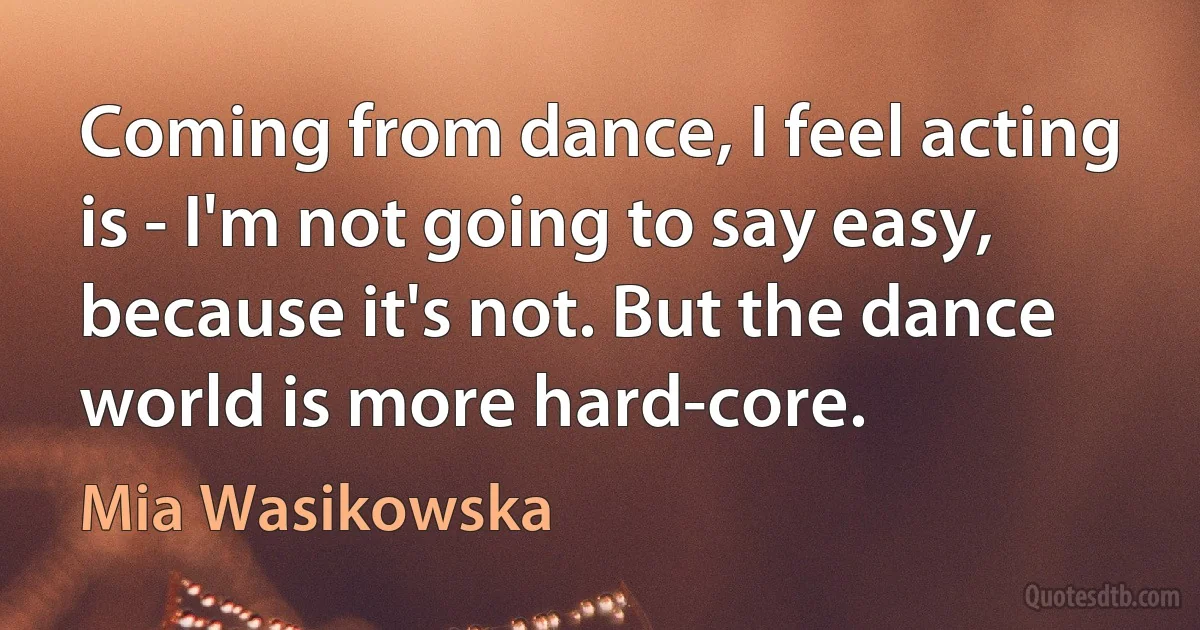 Coming from dance, I feel acting is - I'm not going to say easy, because it's not. But the dance world is more hard-core. (Mia Wasikowska)