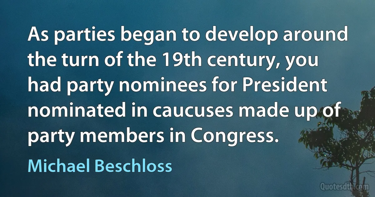 As parties began to develop around the turn of the 19th century, you had party nominees for President nominated in caucuses made up of party members in Congress. (Michael Beschloss)