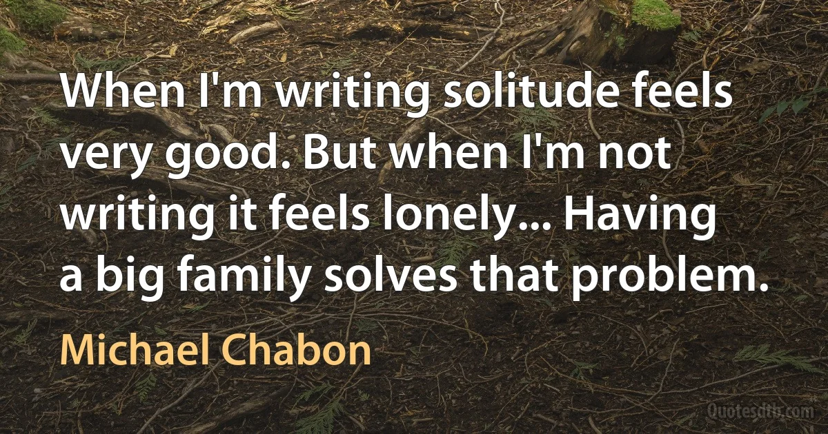 When I'm writing solitude feels very good. But when I'm not writing it feels lonely... Having a big family solves that problem. (Michael Chabon)