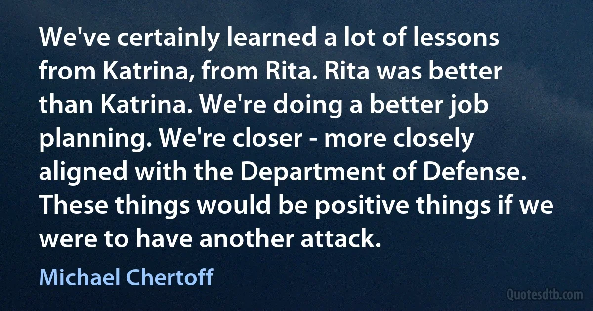 We've certainly learned a lot of lessons from Katrina, from Rita. Rita was better than Katrina. We're doing a better job planning. We're closer - more closely aligned with the Department of Defense. These things would be positive things if we were to have another attack. (Michael Chertoff)