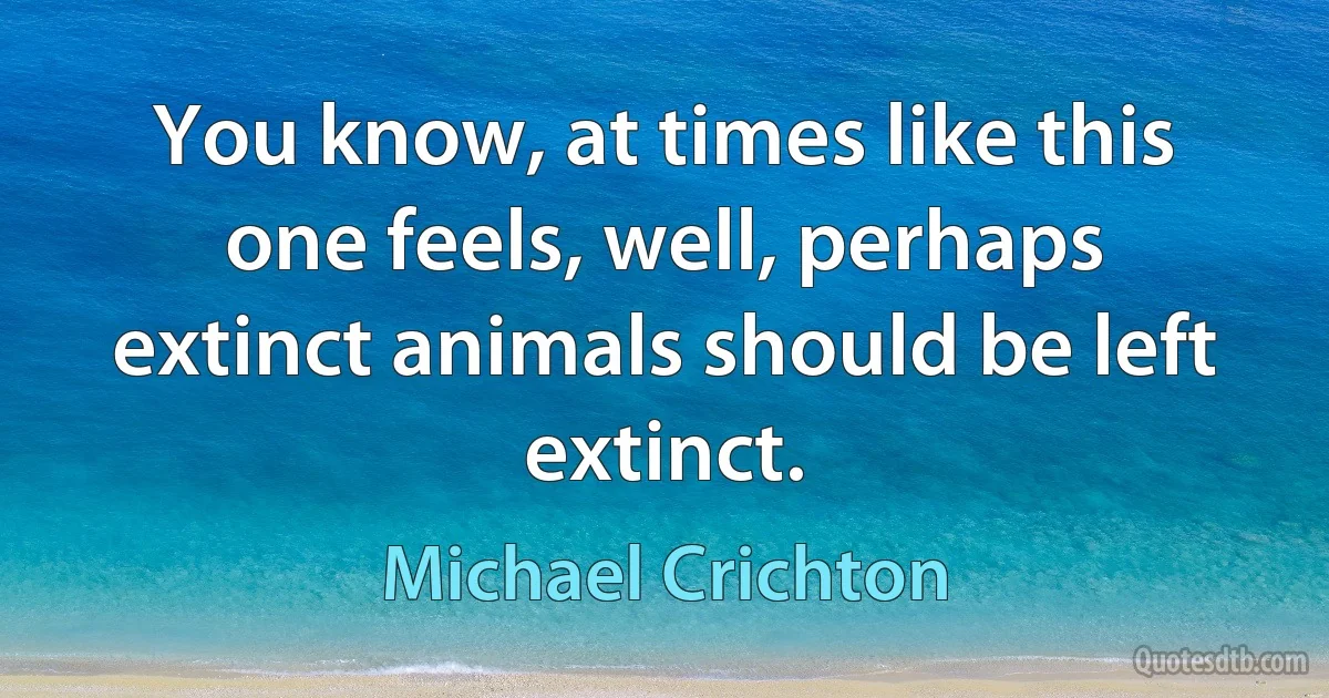 You know, at times like this one feels, well, perhaps extinct animals should be left extinct. (Michael Crichton)