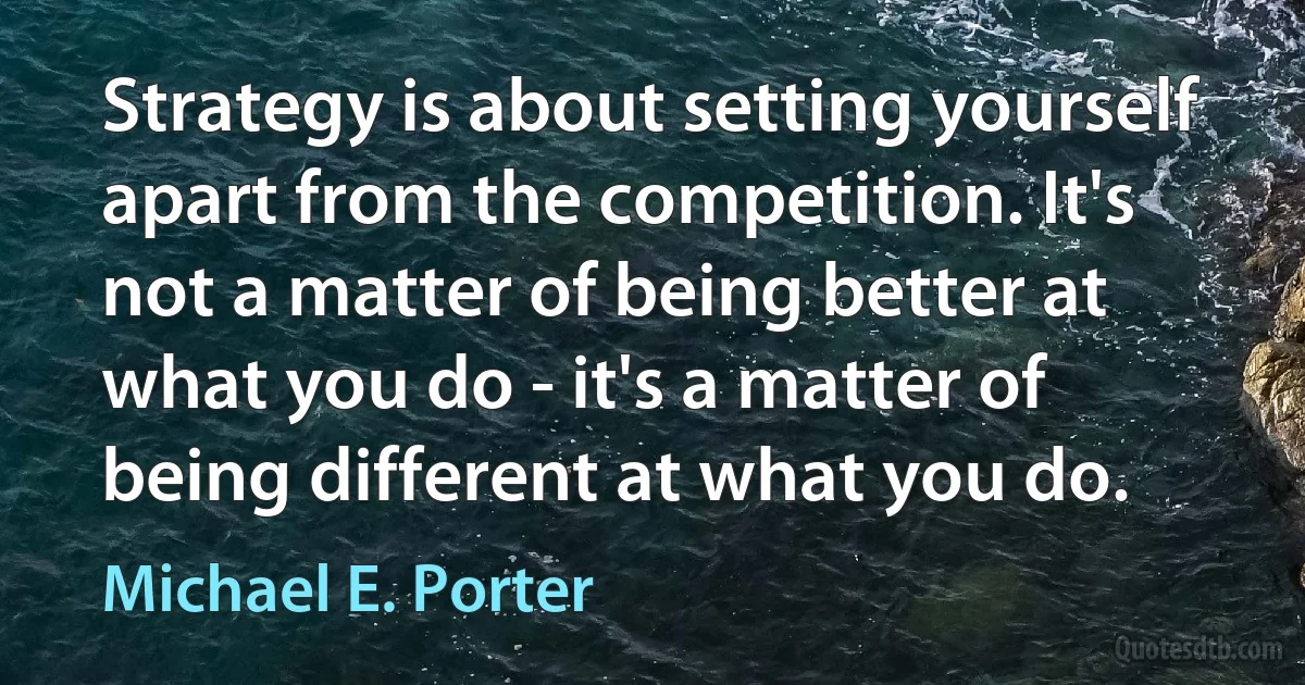 Strategy is about setting yourself apart from the competition. It's not a matter of being better at what you do - it's a matter of being different at what you do. (Michael E. Porter)