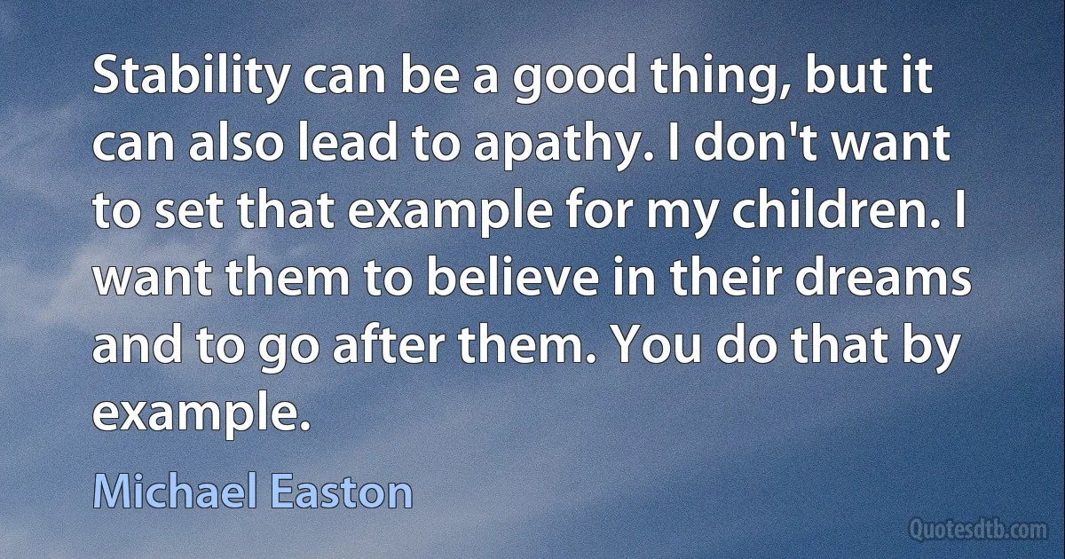 Stability can be a good thing, but it can also lead to apathy. I don't want to set that example for my children. I want them to believe in their dreams and to go after them. You do that by example. (Michael Easton)