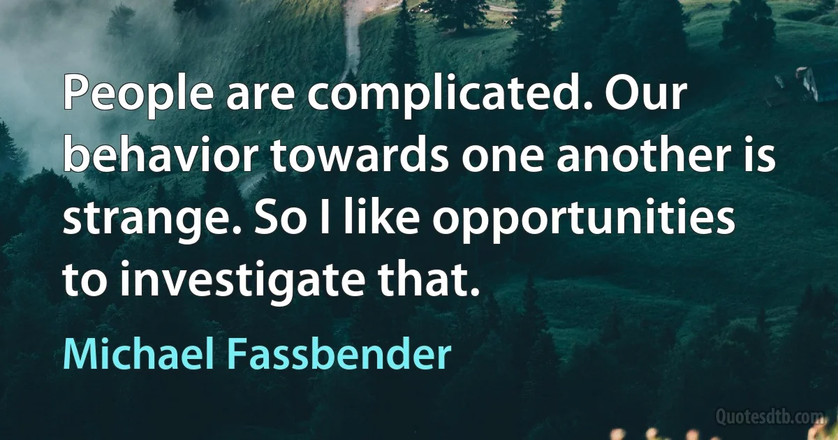 People are complicated. Our behavior towards one another is strange. So I like opportunities to investigate that. (Michael Fassbender)