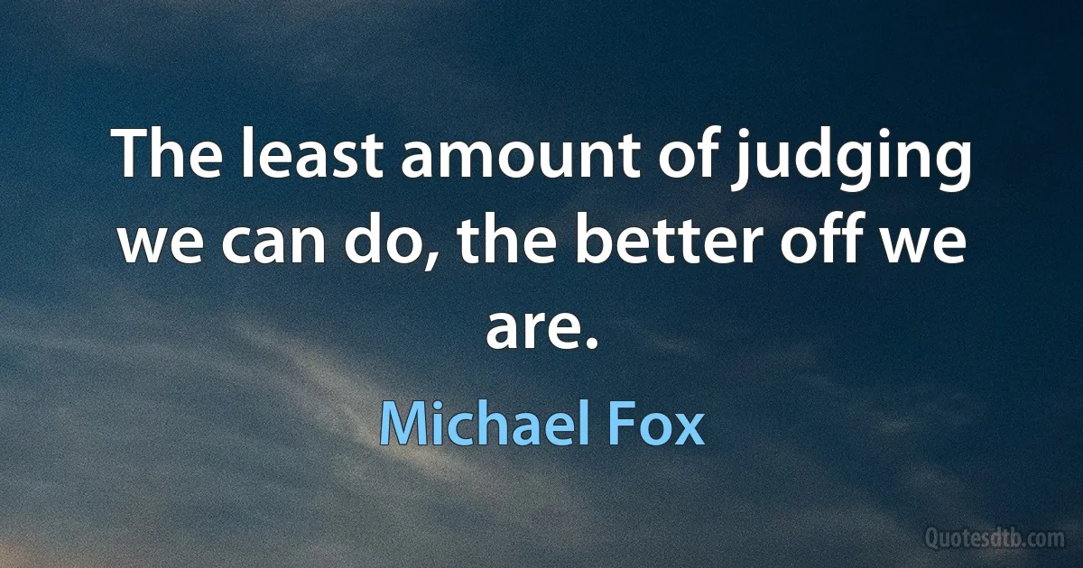 The least amount of judging we can do, the better off we are. (Michael Fox)