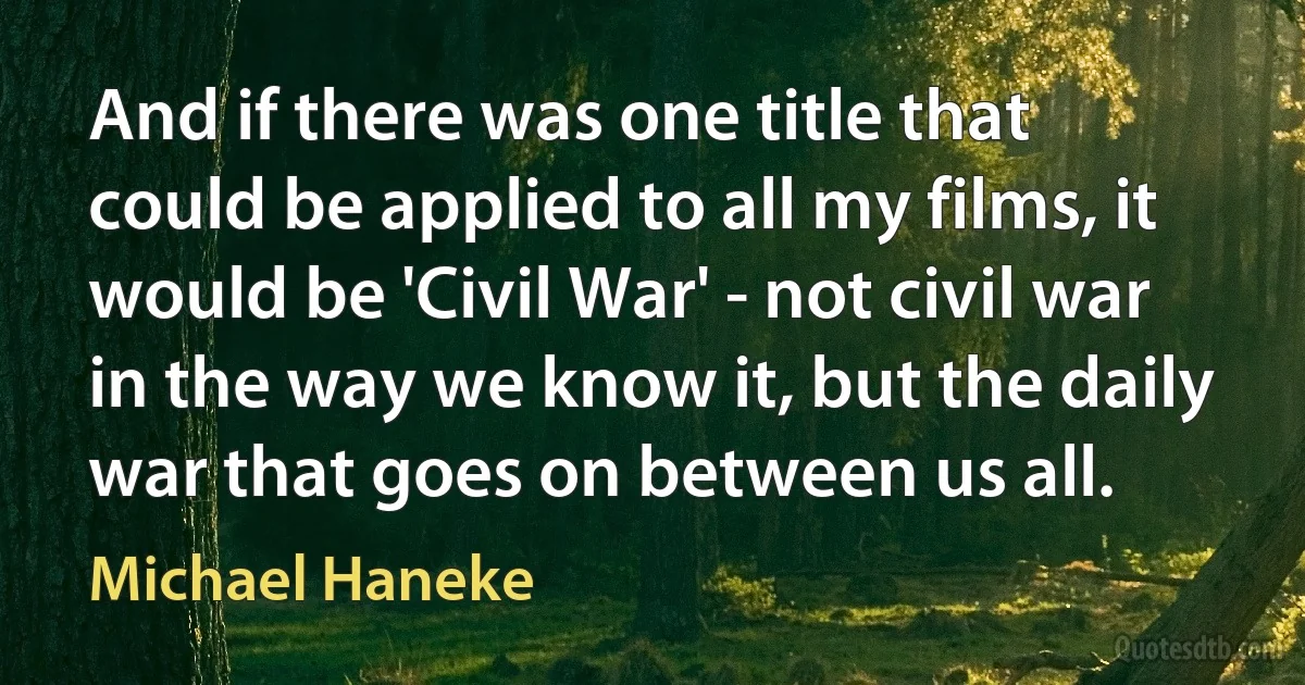 And if there was one title that could be applied to all my films, it would be 'Civil War' - not civil war in the way we know it, but the daily war that goes on between us all. (Michael Haneke)