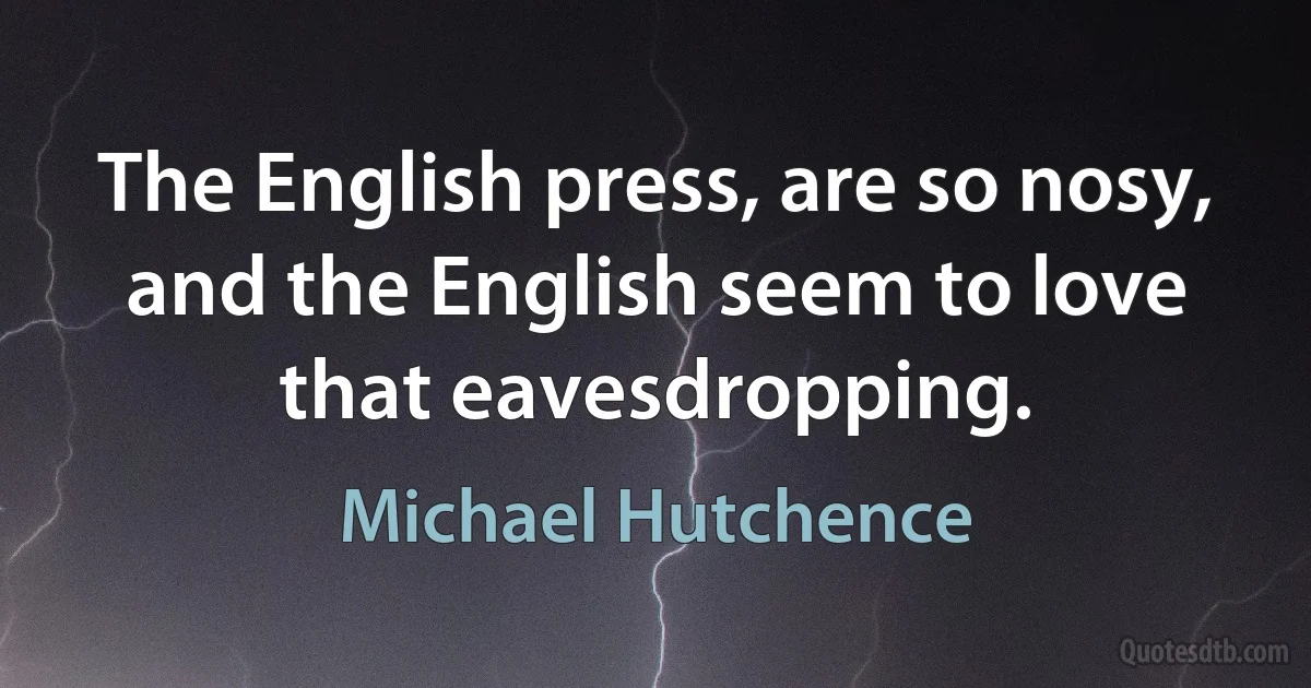 The English press, are so nosy, and the English seem to love that eavesdropping. (Michael Hutchence)