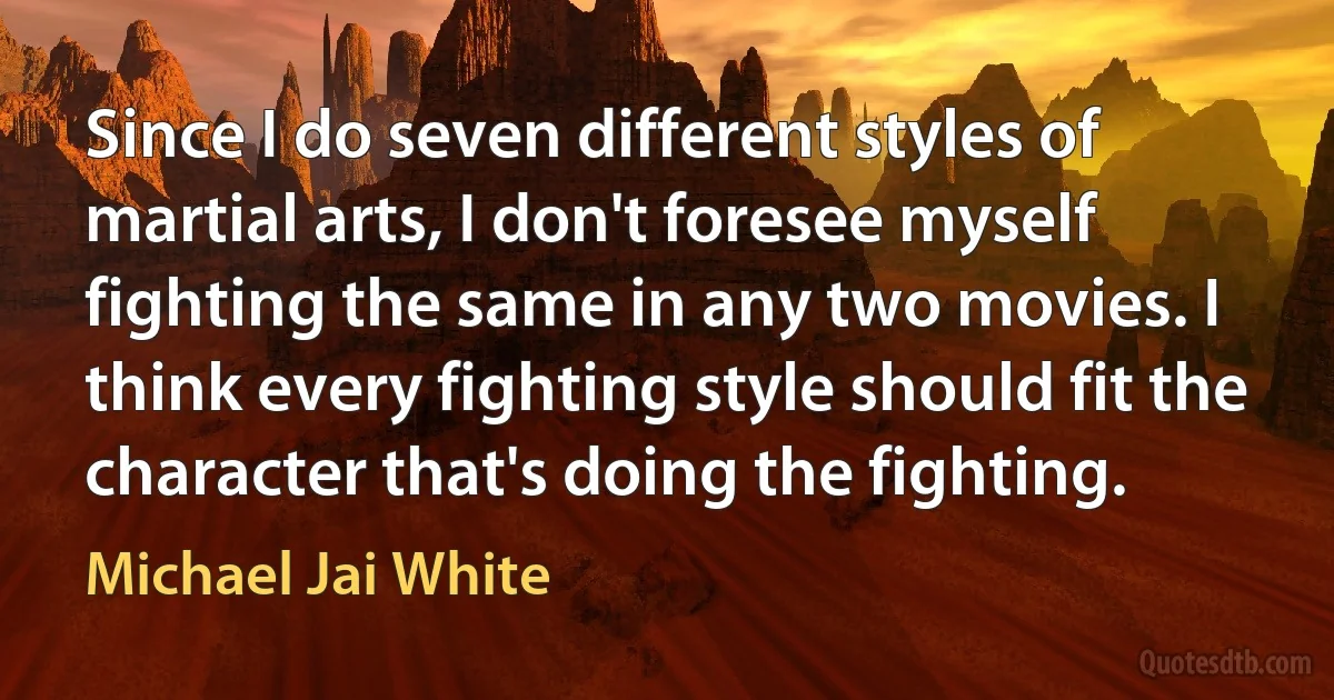 Since I do seven different styles of martial arts, I don't foresee myself fighting the same in any two movies. I think every fighting style should fit the character that's doing the fighting. (Michael Jai White)