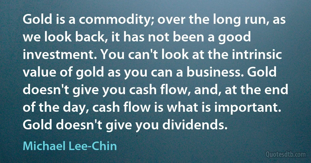 Gold is a commodity; over the long run, as we look back, it has not been a good investment. You can't look at the intrinsic value of gold as you can a business. Gold doesn't give you cash flow, and, at the end of the day, cash flow is what is important. Gold doesn't give you dividends. (Michael Lee-Chin)