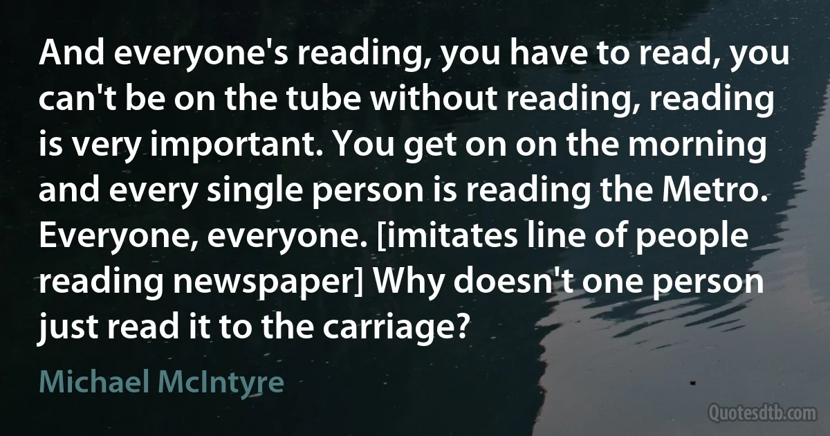 And everyone's reading, you have to read, you can't be on the tube without reading, reading is very important. You get on on the morning and every single person is reading the Metro. Everyone, everyone. [imitates line of people reading newspaper] Why doesn't one person just read it to the carriage? (Michael McIntyre)