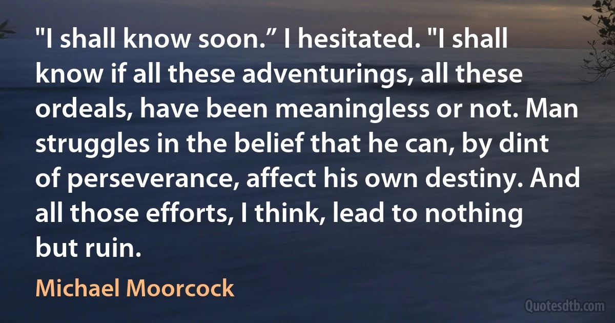 "I shall know soon.” I hesitated. "I shall know if all these adventurings, all these ordeals, have been meaningless or not. Man struggles in the belief that he can, by dint of perseverance, affect his own destiny. And all those efforts, I think, lead to nothing but ruin. (Michael Moorcock)